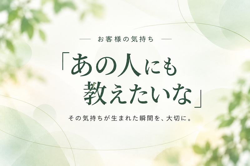 お客様の気持ち。「あの人にも教えたいな」。その気持ちが生まれた瞬間を、大切に。